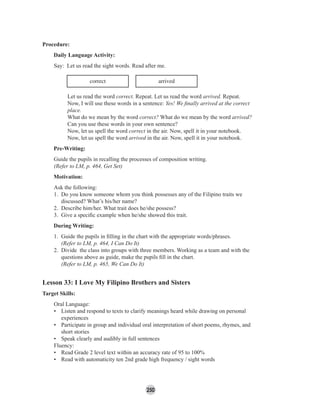 250
Procedure:
Daily Language Activity:
Say: Let us read the sight words. Read after me.
correct arrived
Let us read the word correct. Repeat. Let us read the word arrived. Repeat.
Now, I will use these words in a sentence: Yes! We ﬁnally arrived at the correct
place.
What do we mean by the word correct? What do we mean by the word arrived?
Can you use these words in your own sentence?
Now, let us spell the word correct in the air. Now, spell it in your notebook.
Now, let us spell the word arrived in the air. Now, spell it in your notebook.
Pre-Writing:
Guide the pupils in recalling the processes of composition writing.
(Refer to LM, p. 464, Get Set)
Motivation:
Ask the following:
1. Do you know someone whom you think possesses any of the Filipino traits we
discussed? What’s his/her name?
2. Describe him/her. What trait does he/she possess?
3. Give a speciﬁc example when he/she showed this trait.
During Writing:
1. Guide the pupils in ﬁlling in the chart with the appropriate words/phrases.
(Refer to LM, p. 464, I Can Do It)
2. Divide the class into groups with three members. Working as a team and with the
questions above as guide, make the pupils ﬁll in the chart.
(Refer to LM, p. 465, We Can Do It)
Lesson 33: I Love My Filipino Brothers and Sisters
Target Skills:
Oral Language:
• Listen and respond to texts to clarify meanings heard while drawing on personal
experiences
• Participate in group and individual oral interpretation of short poems, rhymes, and
short stories
• Speak clearly and audibly in full sentences
Fluency:
• Read Grade 2 level text within an accuracy rate of 95 to 100%
• Read with automaticity ten 2nd grade high frequency / sight words
 