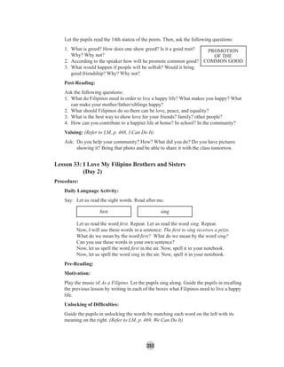 253
Let the pupils read the 14th stanza of the poem. Then, ask the following questions:
1. What is greed? How does one show greed? Is it a good trait?
Why? Why not?
2. According to the speaker how will he promote common good?
3. What would happen if people will be selﬁsh? Would it bring
good friendship? Why? Why not?
Post-Reading:
Ask the following questions:
1. What do Filipinos need in order to live a happy life? What makes you happy? What
can make your mother/father/siblings happy?
2. What should Filipinos do so there can be love, peace, and equality?
3. What is the best way to show love for your friends? family? other people?
4. How can you contribute to a happier life at home? In school? In the community?
Valuing: (Refer to LM, p. 468, I Can Do It)
Ask: Do you help your community? How? What did you do? Do you have pictures
showing it? Bring that photo and be able to share it with the class tomorrow.
Lesson 33: I Love My Filipino Brothers and Sisters
(Day 2)
Procedure:
Daily Language Activity:
Say: Let us read the sight words. Read after me.
ﬁrst sing
Let us read the word ﬁrst. Repeat. Let us read the word sing. Repeat.
Now, I will use these words in a sentence: The ﬁrst to sing receives a prize.
What do we mean by the word ﬁrst? What do we mean by the word sing?
Can you use these words in your own sentence?
Now, let us spell the word ﬁrst in the air. Now, spell it in your notebook.
Now, let us spell the word sing in the air. Now, spell it in your notebook.
Pre-Reading:
Motivation:
Play the music of As a Filipino. Let the pupils sing along. Guide the pupils in recalling
the previous lesson by writing in each of the boxes what Filipinos need to live a happy
life.
Unlocking of Difﬁculties:
Guide the pupils in unlocking the words by matching each word on the left with its
meaning on the right. (Refer to LM, p. 469, We Can Do It)
PROMOTION
OF THE
COMMON GOOD
 