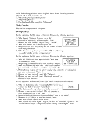 254
Show the following photos of famous Filipinos. Then, ask the following questions:
(Refer to LM, p. 469, We Can Do It)
1. Who are they? Can you identify them?
2. Why are they famous?
3. Can they be called the pride of the Philippines?
Motive Question:
How can one be a pride of the Philippines?
During Reading:
Let the pupils read the 15th stanza of the poem. Then, ask the following questions:
1. What does the Filipino in the poem vow to do?
2. Do you love your family? What about God? Why?
3. How do you show your love for your family? For God?
4. What is the speaker sure of when he grows up?
5. Do you also sow good things today that will help the children
of the next generation?
6. What do we mean by “sowing seeds of love”? How will sowing
seeds of love today help the next generation?
Let the pupils read the 16th stanza of the poem. Then, ask the following questions:
1. What will the Filipino in the poem maintain? What does
“without a stain” mean?
2. Do you keep your home and school clean, too? Why? Why not?
3. What do you do to keep them clean? What would happen if
you maintain the cleanliness of your home or your school?
4. Do you know a program of your school which greatly contributes towards a clean
and green environment? What is it?
5. Do you, too, keep your body clean? Why? Why not?
6. How do you keep your body clean? What would happen if you
observe personal hygiene?
Let the pupils read the last stanza of the poem. Then, ask the following questions:
1. What will the Filipino in the poem abide by? How about you,
what do you abide by at home? From whom?
2. What did the speaker say to keep order in the community?
3. How do we show respect to others? Why is it important to
show respect to anyone in every way?
4. Is there order in the community/home you belong? What do you notice?
5. How does it feel living in an orderly community/home?
6. What does “country’s future bright” mean?
7. What is meant by “future bright”? Why do you think did the speaker say that he’s the
“country’s future bright”? Can you also be the “country’s future bright”? How?
CONCERN FOR
FAMILY AND
FUTURE
GENERATION
CONCERN
FOR THE
ENVIRONMENT
ORDER
 