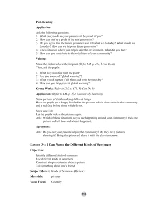 255
Post-Reading:
Application:
Ask the following questions:
1. What can you do so your parents will be proud of you?
2. How can one be a pride of the next generation?
3. Do you agree that the future generation can tell what we do today? What should we
do today? How can we help our future generation?
4. Cite a situation where you helped save the environment. What did you feel?
5. How can you contribute to the orderliness of your community?
Valuing:
Show the picture of a withered plant. (Refer LM, p. 471, I Can Do It)
Then, ask the pupils:
1. What do you notice with the plant?
2. Are you aware of “global warming”?
3. What would happen if all plants and trees become dry?
4. How can you help prevent global warming?
Group Work: (Refer to LM, p. 471, We Can Do It)
Application: (Refer to LM, p. 472, Measure My Learning)
Show pictures of children doing different things.
Have the pupils put a happy face before the pictures which show order in the community,
and a sad face before those which do not.
Show and Tell:
Let the pupils look at the pictures again.
Ask: Which of these situations do you see happening around your community? Pick one
picture and tell how and when it happened.
Agreement:
Ask: Do you see your parents helping the community? Do they have pictures
showing it? Bring that photo and share it with the class tomorrow.
Lesson 34: I Can Name the Different Kinds of Sentences
Objectives:
Identify different kinds of sentences
Use different kinds of sentences
Construct simple sentences about a picture
Tell something about one’s friend
Subject Matter: Kinds of Sentences (Review)
Materials: pictures
Value Focus: Courtesy
 