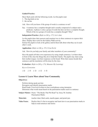 193
Guided Practice:
Show ﬂash cards with the following words. Let the pupils read.
1. The dog barks at me
2. the cat has
Ask: How will you know if the group of words is a sentence or not?
Say: A sentence has a complete thought and is usually composed of a subject and a
predicate. A phrase is only a group of words but does not have a complete thought.
Which of the two groups of words has a complete thought? Why?
Independent Practice: (Refer to LM, p. 373, Let’s Aim)
Let the pupils draw their answers and construct two to three sentences to express their
ideas. Display their work for the Gallery Walk activity.
Instruct the pupils to look at the gallery and let them talk about what they see in each
other’s work.
Application: (Refer to LM, p. 374, I Can Do It)
Ask: How do you help your family and other members of your community?
Have the pupils tell their own experiences by using simple sentences. Let them share
in front of the class the things they do to help their family. The pupils may share using
their mother tongue. List their responses on the board. Write their names beside their
sentences and the translation will be done by the class.
Evaluation: (Refer to LM, p. 374, Measure My Learning)
Key to Correction:
1.☺ 2. 3. ☺ 4. ☺ 5.
Lesson 4: Learn More about Your Community
Objectives:
Perform during speak-up time
Recognize and identify punctuation marks
Read Grade 2 level text in three to four word phrases using intonation
Determine what words mean based on the punctuation marks used in a sentence
Subject Matter: Poem: “The Books That We Read” by Amcy M. Esteban
Punctuation Marks
Materials: teacher chart, ﬂash cards, manila paper, and pentel pen
Value Focus: Realize that it’s fun to recognize and learn how to use punctuation marks to
help us read sentences and stories
 