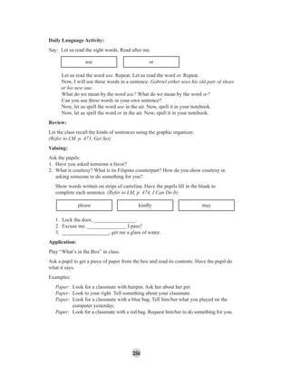256
use or
Let us read the word use. Repeat. Let us read the word or. Repeat.
Now, I will use these words in a sentence: Gabriel either uses his old pair of shoes
or his new one.
What do we mean by the word use? What do we mean by the word or?
Can you use these words in your own sentence?
Now, let us spell the word use in the air. Now, spell it in your notebook.
Now, let us spell the word or in the air. Now, spell it in your notebook.
Review:
Let the class recall the kinds of sentences using the graphic organizer.
(Refer to LM, p. 473, Get Set)
Valuing:
Ask the pupils:
1. Have you asked someone a favor?
2. What is courtesy? What is its Filipino counterpart? How do you show courtesy in
asking someone to do something for you?
Show words written on strips of cartolina. Have the pupils ﬁll in the blank to
complete each sentence. (Refer to LM, p. 474, I Can Do It)
please kindly may
1. Lock the door, ________________.
2. Excuse me. _______________ I pass?
3. __________________, get me a glass of water.
Application:
Play “What’s in the Box” in class.
Ask a pupil to get a piece of paper from the box and read its contents. Have the pupil do
what it says.
Examples:
Paper: Look for a classmate with hairpin. Ask her about her pet.
Paper: Look to your right. Tell something about your classmate.
Paper: Look for a classmate with a blue bag. Tell him/her what you played on the
computer yesterday.
Paper: Look for a classmate with a red bag. Request him/her to do something for you.
Daily Language Activity:
Say: Let us read the sight words. Read after me.
 