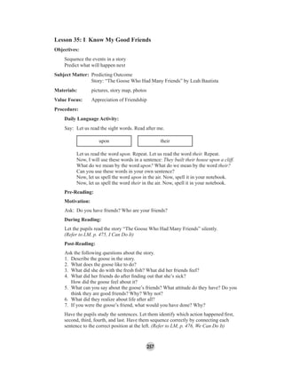 257
Lesson 35: I Know My Good Friends
Objectives:
Sequence the events in a story
Predict what will happen next
Subject Matter: Predicting Outcome
Story: “The Goose Who Had Many Friends” by Leah Bautista
Materials: pictures, story map, photos
Value Focus: Appreciation of Friendship
Procedure:
Daily Language Activity:
Say: Let us read the sight words. Read after me.
upon their
Let us read the word upon. Repeat. Let us read the word their. Repeat.
Now, I will use these words in a sentence: They built their house upon a cliff.
What do we mean by the word upon? What do we mean by the word their?
Can you use these words in your own sentence?
Now, let us spell the word upon in the air. Now, spell it in your notebook.
Now, let us spell the word their in the air. Now, spell it in your notebook.
Pre-Reading:
Motivation:
Ask: Do you have friends? Who are your friends?
During Reading:
Let the pupils read the story “The Goose Who Had Many Friends” silently.
(Refer to LM, p. 475, I Can Do It)
Post-Reading:
Ask the following questions about the story.
1. Describe the goose in the story.
2. What does the goose like to do?
3. What did she do with the fresh ﬁsh? What did her friends feel?
4. What did her friends do after ﬁnding out that she’s sick?
How did the goose feel about it?
5. What can you say about the goose’s friends? What attitude do they have? Do you
think they are good friends? Why? Why not?
6. What did they realize about life after all?
7. If you were the goose’s friend, what would you have done? Why?
Have the pupils study the sentences. Let them identify which action happened ﬁrst,
second, third, fourth, and last. Have them sequence correctly by connecting each
sentence to the correct position at the left. (Refer to LM, p. 476, We Can Do It)
 