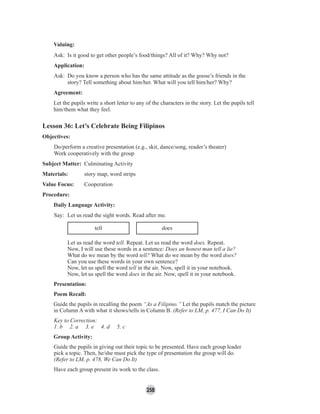 258
Valuing:
Ask: Is it good to get other people’s food/things? All of it? Why? Why not?
Application:
Ask: Do you know a person who has the same attitude as the goose’s friends in the
story? Tell something about him/her. What will you tell him/her? Why?
Agreement:
Let the pupils write a short letter to any of the characters in the story. Let the pupils tell
him/them what they feel.
Lesson 36: Let’s Celebrate Being Filipinos
Objectives:
Do/perform a creative presentation (e.g., skit, dance/song, reader’s theater)
Work cooperatively with the group
Subject Matter: Culminating Activity
Materials: story map, word strips
Value Focus: Cooperation
Procedure:
Daily Language Activity:
Say: Let us read the sight words. Read after me.
tell does
Let us read the word tell. Repeat. Let us read the word does. Repeat.
Now, I will use these words in a sentence: Does an honest man tell a lie?
What do we mean by the word tell? What do we mean by the word does?
Can you use these words in your own sentence?
Now, let us spell the word tell in the air. Now, spell it in your notebook.
Now, let us spell the word does in the air. Now, spell it in your notebook.
Presentation:
Poem Recall:
Guide the pupils in recalling the poem “As a Filipino.” Let the pupils match the picture
in Column A with what it shows/tells in Column B. (Refer to LM, p. 477, I Can Do It)
Key to Correction:
1. b 2. a 3. e 4. d 5. c
Group Activity:
Guide the pupils in giving out their topic to be presented. Have each group leader
pick a topic. Then, he/she must pick the type of presentation the group will do.
(Refer to LM, p. 478, We Can Do It)
Have each group present its work to the class.
 