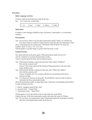 194
Procedure:
Daily Language Activity:
Conduct a drill on the following words for the day.
Say: Let’s learn new words today.
1. so 2. how 3. what 4. where 5. when
Motivation:
Compose a short dialogue (bubble) using a declarative, interrogative, or exclamatory
sentence.
Presentation:
Ask: Do you know when to use the three punctuation marks? Today, we will ﬁnd out
how these marks are used in writing sentences and why they are important to learn.
Have a read-along activity of the poem “The Books That We Read” by Amcy M.
Esteban. (Refer to LM, p. 375, Let’s Aim)
Tell the pupils to use their ﬁnger as guide while the poem is read.
Guided Practice:
Say: Read and look at the poem again. What punctuation marks do you see?
Ask for volunteers to encircle the punctuation marks.
Answer: period, question mark, and exclamation point
Ask: What kind of feeling is expressed when the writer asked, “Children?”
How did the sentence end?
Answer: The writer expressed the feeling of being uncertain as she asks what
books children read.
Ask: What kind of feeling is expressed when she said, “Others love fables!”
How did the sentence end?
Answer: Probably she was excited or thrilled. An exclamation point shows
extreme feelings.
Say: Let’s boost our memory by doing the “Sound Effects” game in order to help us
remember the three punctuation marks.
Show the punctuation marks on giant ﬂash cards. Teach the corresponding sound effects
to make learning more fun.
1. period – popping sound of lips “pop”
2. question mark – “haaaa? Pop”
3. exclamation mark – “huuu! Pop!”
Tell the pupils to write the marks in the air and make the sound effects.
Explain the uses of the three punctuation marks and relate the lesson to Filipino.
Ask: Do you know your punctuation marks? Read and explain the description and then
draw the correct punctuation mark inside the box.
 