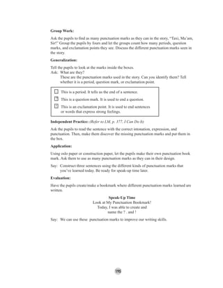 195
Group Work:
Ask the pupils to ﬁnd as many punctuation marks as they can in the story, “Taxi, Ma’am,
Sir!” Group the pupils by fours and let the groups count how many periods, question
marks, and exclamation points they see. Discuss the different punctuation marks seen in
the story.
Generalization:
Tell the pupils to look at the marks inside the boxes.
Ask: What are they?
These are the punctuation marks used in the story. Can you identify them? Tell
whether it is a period, question mark, or exclamation point.
. This is a period. It tells us the end of a sentence.
? This is a question mark. It is used to end a question.
! This is an exclamation point. It is used to end sentences
or words that express strong feelings.
Independent Practice: (Refer to LM, p. 377, I Can Do It)
Ask the pupils to read the sentence with the correct intonation, expression, and
punctuation. Then, make them discover the missing punctuation marks and put them in
the box.
Application:
Using oslo paper or construction paper, let the pupils make their own punctuation book
mark. Ask them to use as many punctuation marks as they can in their design.
Say: Construct three sentences using the different kinds of punctuation marks that
you’ve learned today. Be ready for speak-up time later.
Evaluation:
Have the pupils create/make a bookmark where different punctuation marks learned are
written.
Speak-Up Time
Look at My Punctuation Bookmark!
Today, I was able to create and
name the ? . and !
Say: We can use these punctuation marks to improve our writing skills.
 