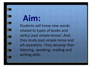 Aim:
Students will know new words
related to types of books and
verbs/ past simple tense/. And
they study past simple tense and
wh-questions. They develop their
listening, speaking, reading and
writing skills.
 