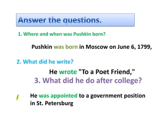 1. Where and when was Pushkin born?

     Pushkin was born in Moscow on June 6, 1799,

2. What did he write?
            He wrote "To a Poet Friend,"
      3. What did he do after college?
     He was appointed to a government position
     in St. Petersburg
 