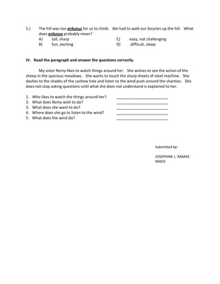 5.)      The hill was too arduous for us to climb. We had to walk our bicycles up the hill. What
         does arduous probably mean?
         A)      tall, sharp                        C)      easy, not challenging
         B)      fun, exciting                      D)      difficult, steep


IV. Read the paragraph and answer the questions correctly.

       My sister Remy likes to watch things around her. She wishes to see the action of the
sheep in the spacious meadows. She wants to touch the sharp sheets of steel machine. She
dashes to the shades of the cashew tree and listen to the wind push around the shanties. She
does not stop asking questions until what she does not understand is explained to her.

1.    Who likes to watch the things around her?     ________________________
2.    What does Remy wish to do?                    ________________________
3.    What does she want to do?                     ________________________
4.    Where does she go to listen to the wind?      ________________________
5.    What does the wind do?                        ________________________




                                                                          Submitted by:

                                                                          JOSEPHINE L. RAMAS
                                                                          MAED
 