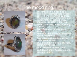 The mood ring.
    •   The "stone" in a mood ring is,
        essentially, thermotropic crystals
        covered or surrounded by glass.
        The crystals then reflect different
        wavelengths of light, thereby
        changing the color of the ring.
    •   Black:, Stressed, tense or feeling
        harried
    •   Grey: Anxious, very nervous,
        strained
    •   Amber: A little Nervous, emotions
        mixed, unsettled
    •   Green: Average reading. Active, not
        under great stress
    •   Blue-green: Emotionally charged,
        somewhat relaxed
    •   Blue: Relaxed, at ease, calm
    •   Dark blue/Purple: happy, romantic,
        passion, in love
 