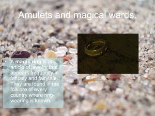Amulets and magical wards.



• A magic ring is an
  article of jewelry that
  appears frequently in
  fantasy and fairytale.
  They are found in the
  folklore of every
  country where ring-
  wearing is known.
 