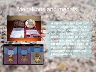 Medallions and medals.

          • A medallion is a piece of
            metal, usually carved or
            engraved; circular (like a
            coin) and large, that is
            used as a work of art,
            souvenir, medal, or worn
            on the body as a special
            symbol or as a fashion
            accesory on a necklace
            (see pendant).
 