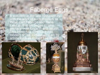 Fabergé Eggs.
• It was only in the late 19th century,
  with the work of such masters as
  Peter Carl Fabergé and René
  Lalique, that art began to take
  primacy over function and wealth.
  This trend has continued into
  modern times, expanded upon by
  artists such as Robert Lee Morris.
 