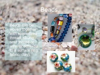Beads.

• Beads can be
  woven together
  with specialized
  thread, strung
  onto thread or
  wire, or adhered
  to a surface (e.g.
  fabric, clay).
 