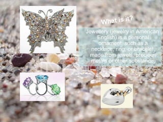 What is it?
Jewellery (jewelry in American
    English) is a personal
    ornament, such as a
  necklace, ring, or bracelet,
 made from jewels, precious
  metals or other substance.
 