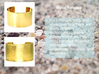 Metal finishes


• For platinum, gold, and
  silver jewellery there are
  many different
  techniques to create
  different finishes. The
  most common however
  are: high-polish,
  satin/matte, brushed, and
  hammered.
 