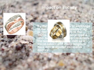 Impact on society



By the mid 1940s, 85% of weddings
in the U.S. featured a double-ring
ceremony, up from 15% in the
1920s. Religion has also played a
role: Islam, for instance, considers
the wearing of gold by men as a
social taboo, and many religions
have edicts against excessive
display.
 