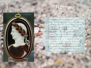Rome
• Although they used gold,
  they sometimes used bronze
  or bone and in earlier times,
  glass beads & pearl. As early
  as 2,000 years ago, they
  imported Sri Lankan
  sapphires and Indian
  diamonds and used
  emeralds and amber in their
  jewellery. In Roman-ruled
  England, fossilized wood
  called jet from Northern
  England was often carved
  into pieces of jewellery.
 
