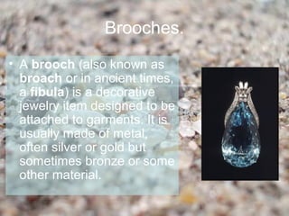 Brooches.
• A brooch (also known as
  broach or in ancient times,
  a fibula) is a decorative
  jewelry item designed to be
  attached to garments. It is
  usually made of metal,
  often silver or gold but
  sometimes bronze or some
  other material.
 