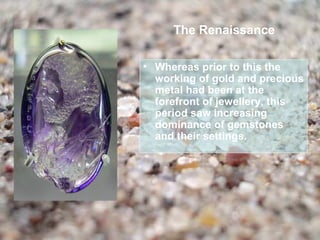 The Renaissance

• Whereas prior to this the
  working of gold and precious
  metal had been at the
  forefront of jewellery, this
  period saw increasing
  dominance of gemstones
  and their settings.
 
