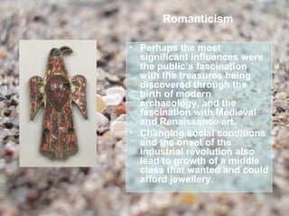 Romanticism

• Perhaps the most
  significant influences were
  the public’s fascination
  with the treasures being
  discovered through the
  birth of modern
  archaeology, and the
  fascination with Medieval
  and Renaissance art.
• Changing social conditions
  and the onset of the
  industrial revolution also
  lead to growth of a middle
  class that wanted and could
  afford jewellery.
 