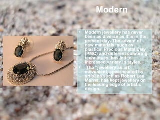 Modern

•   Modern jewellery has never
    been as diverse as it is in the
    present day. The advent of
    new materials, such as
    plastics, Precious Metal Clay
    (PMC) and different colouring
    techniques, has led to
    increased variety in styles.
•    The "jewellery as art"
    movement, spearheaded by
    artisans such as Robert Lee
    Morris, has kept jewellery on
    the leading edge of artistic
    design.
 