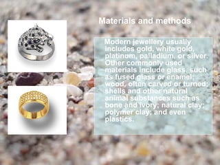 Materials and methods

 Modern jewellery usually
 includes gold, white gold,
 platinum, palladium, or silver.
 Other commonly used
 materials include glass, such
 as fused glass or enamel;
 wood, often carved or turned;
 shells and other natural
 animal substances such as
 bone and ivory; natural clay;
 polymer clay; and even
 plastics.
 