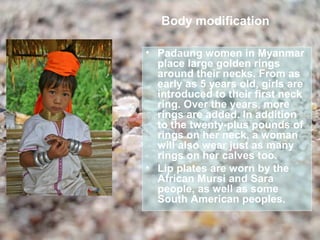 Body modification

• Padaung women in Myanmar
  place large golden rings
  around their necks. From as
  early as 5 years old, girls are
  introduced to their first neck
  ring. Over the years, more
  rings are added. In addition
  to the twenty-plus pounds of
  rings on her neck, a woman
  will also wear just as many
  rings on her calves too.
• Lip plates are worn by the
  African Mursi and Sara
  people, as well as some
  South American peoples.
 