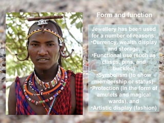 Form and function

 Jewellery has been used
 for a number of reasons:
•Currency, wealth display
        and storage,
 •Functional use (such as
     clasps, pins, and
          buckles)
   •Symbolism (to show
  membership or status)
•Protection (in the form of
   amulets and magical
        wards), and
•Artistic display (fashion)
 