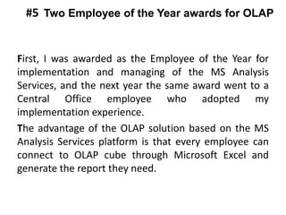 First, I was awarded as the Employee of the Year for
implementation and managing of the MS Analysis
Services, and the next year the same award went to a
Central Office employee who adopted my
implementation experience.
The advantage of the OLAP solution based on the MS
Analysis Services platform is that every employee can
connect to OLAP cube through Microsoft Excel and
generate the report they need.
Two Employee of the Year awards for OLAP#5
 