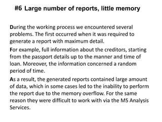 During the working process we encountered several
problems. The first occurred when it was required to
generate a report with maximum detail.
For example, full information about the creditors, starting
from the passport details up to the manner and time of
loan. Moreover, the information concerned a random
period of time.
As a result, the generated reports contained large amount
of data, which in some cases led to the inability to perform
the report due to the memory overflow. For the same
reason they were difficult to work with via the MS Analysis
Services.
Large number of reports, little memory#6
 