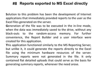 Solution to this problem has been the development of Internet
applications that immediately provided reports to the user as the
Excel files generated on the server.
Generation of the file was to be executed in the in-line mode,
when the data was immediately saved to the drive, without any
black-outs to the random-access memory. For further
convenience, the Report Builder and a user interface were
created for this application.
This application functioned similarly to the MS Reporting Server,
but unlike it, it could generate the reports directly to the Excel
file using the minimum hardware resources of the server.
Summary reports were not generated in the file. It only
contained flat detailed uploads that could serve as the basis for
generating summary reports, whenever the need arose.
Reports exported to MS Excel directly#8
 