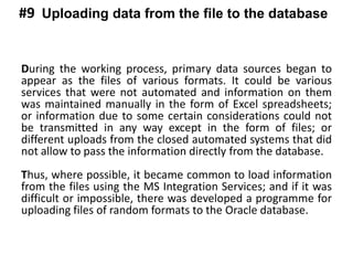 During the working process, primary data sources began to
appear as the files of various formats. It could be various
services that were not automated and information on them
was maintained manually in the form of Excel spreadsheets;
or information due to some certain considerations could not
be transmitted in any way except in the form of files; or
different uploads from the closed automated systems that did
not allow to pass the information directly from the database.
Thus, where possible, it became common to load information
from the files using the MS Integration Services; and if it was
difficult or impossible, there was developed a programme for
uploading files of random formats to the Oracle database.
Uploading data from the file to the database#9
 