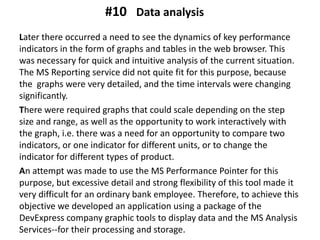 Later there occurred a need to see the dynamics of key performance
indicators in the form of graphs and tables in the web browser. This
was necessary for quick and intuitive analysis of the current situation.
The MS Reporting service did not quite fit for this purpose, because
the graphs were very detailed, and the time intervals were changing
significantly.
There were required graphs that could scale depending on the step
size and range, as well as the opportunity to work interactively with
the graph, i.e. there was a need for an opportunity to compare two
indicators, or one indicator for different units, or to change the
indicator for different types of product.
An attempt was made to use the MS Performance Pointer for this
purpose, but excessive detail and strong flexibility of this tool made ​​it
very difficult for an ordinary bank employee. Therefore, to achieve this
objective we developed an application using a package of the
DevExpress company graphic tools to display data and the MS Analysis
Services--for their processing and storage.
Data analysis#10
 