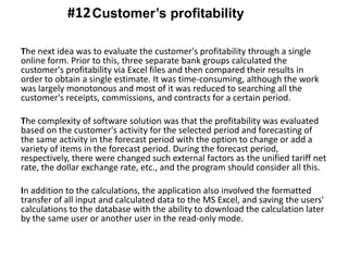 The next idea was to evaluate the customer's profitability through a single
online form. Prior to this, three separate bank groups calculated the
customer's profitability via Excel files and then compared their results in
order to obtain a single estimate. It was time-consuming, although the work
was largely monotonous and most of it was reduced to searching all the
customer's receipts, commissions, and contracts for a certain period.
The complexity of software solution was that the profitability was evaluated
based on the customer's activity for the selected period and forecasting of
the same activity in the forecast period with the option to change or add a
variety of items in the forecast period. During the forecast period,
respectively, there were changed such external factors as the unified tariff net
rate, the dollar exchange rate, etc., and the program should consider all this.
In addition to the calculations, the application also involved the formatted
transfer of all input and calculated data to the MS Excel, and saving the users'
calculations to the database with the ability to download the calculation later
by the same user or another user in the read-only mode.
Customer’s profitability#12
 