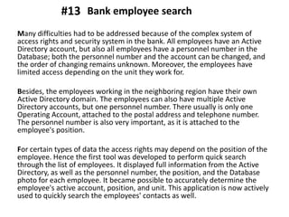 Many difficulties had to be addressed because of the complex system of
access rights and security system in the bank. All employees have an Active
Directory account, but also all employees have a personnel number in the
Database; both the personnel number and the account can be changed, and
the order of changing remains unknown. Moreover, the employees have
limited access depending on the unit they work for.
Besides, the employees working in the neighboring region have their own
Active Directory domain. The employees can also have multiple Active
Directory accounts, but one personnel number. There usually is only one
Operating Account, attached to the postal address and telephone number.
The personnel number is also very important, as it is attached to the
employee's position.
For certain types of data the access rights may depend on the position of the
employee. Hence the first tool was developed to perform quick search
through the list of employees. It displayed full information from the Active
Directory, as well as the personnel number, the position, and the Database
photo for each employee. It became possible to accurately determine the
employee's active account, position, and unit. This application is now actively
used to quickly search the employees' contacts as well.
Bank employee search#13
 
