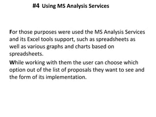 For those purposes were used the MS Analysis Services
and its Excel tools support, such as spreadsheets as
well as various graphs and charts based on
spreadsheets.
While working with them the user can choose which
option out of the list of proposals they want to see and
the form of its implementation.
Using MS Analysis Services#4
 