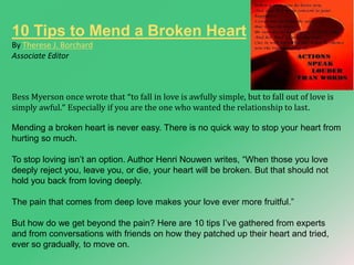 10 Tips to Mend a Broken Heart 
By Therese J. Borchard 
Associate Editor 
Bess Myerson once wrote that “to fall in love is awfully simple, but to fall out of love is 
simply awful.” Especially if you are the one who wanted the relationship to last. 
Mending a broken heart is never easy. There is no quick way to stop your heart from 
hurting so much. 
To stop loving isn’t an option. Author Henri Nouwen writes, “When those you love 
deeply reject you, leave you, or die, your heart will be broken. But that should not 
hold you back from loving deeply. 
The pain that comes from deep love makes your love ever more fruitful.” 
But how do we get beyond the pain? Here are 10 tips I’ve gathered from experts 
and from conversations with friends on how they patched up their heart and tried, 
ever so gradually, to move on. 
 