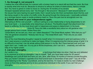 1. Go through it, not around it. 
I realize the most difficult task for a person with a broken heart is to stand still and feel the crack. But that 
is exactly what she must do. Because no shortcut is without its share of obstructions. Here’s a simple 
fact: You have to grieve in order to move on. During the 18 months of my severe depression, my 
therapist repeated almost every visit: “Go through it. Not around it.” Because if I went around some of 
the issues that were tearing me apart inside, then I would bump into them somewhere down the line, just 
like being caught in the center of a traffic circle. By going through the intense pain, I eventually surfaced 
as a stronger person ready to tackle problems head on. Soon the pain lost its stronghold over me. 
2. Detach and revel in your independence again. 
Attempting to fill the void yourself — without rushing to a new relationship or trying desperately to win 
your lover back — is essentially what detaching is all about. The Buddha taught that attachment that 
leads to suffering. So the most direct path to happiness and peace is detachment. In his book, Eastern 
Wisdom for Western Minds, Victor M. Para chin tells a wonderful story about an old gardener who 
sought advice from a monk. Writes Para chin: 
“Great Monk, let me ask you: How can I attain liberation?” The Great Monk replied: “Who tied you up?” 
This old gardener answered: “Nobody tied me up.” The Great Monk said: “Then why do you seek 
liberation?” 
One of the most liberating thoughts I repeat to myself when I’m immersed in grief and sadness is this: I 
don’t need anyone or anything to make me happy. When I’m experiencing the intense pangs of grief, it is 
so difficult to trust that I can be whole without that person in my life. But I have learned over and over 
again that I can. I really can. It is my job to fill the emptiness, and I can do it… creatively, and with the 
help of my higher power. 
3. List your strengths. 
As I wrote in my “12 Ways to Keep Going” post, a technique that helps me when I feel raw and defeated 
to try anymore is to list my strengths. I say to myself, “Self, you have been sober for 20 years!! 
Weaklings can’t pull off that! And here you are, alive, after those 18 months of intense suicidal thoughts. 
Plus you haven’t smoked a cigarette since that funeral back in December of last year!” I say all of that 
while listening to the “Rocky” soundtrack, and by the last line, I’m ready to tackle my next challenge: 
move on from this sadness and try to be a productive individual in this world. If you can’t list your 
strengths, start a self-esteem file. Click here to learn how you build one. 
 