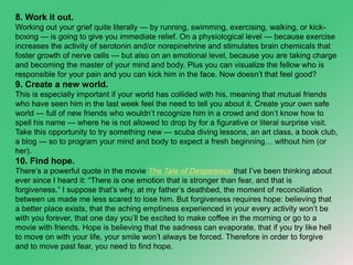 8. Work it out. 
Working out your grief quite literally — by running, swimming, exercising, walking, or kick-boxing 
— is going to give you immediate relief. On a physiological level — because exercise 
increases the activity of serotonin and/or norepinehrine and stimulates brain chemicals that 
foster growth of nerve cells — but also on an emotional level, because you are taking charge 
and becoming the master of your mind and body. Plus you can visualize the fellow who is 
responsible for your pain and you can kick him in the face. Now doesn’t that feel good? 
9. Create a new world. 
This is especially important if your world has collided with his, meaning that mutual friends 
who have seen him in the last week feel the need to tell you about it. Create your own safe 
world — full of new friends who wouldn’t recognize him in a crowd and don’t know how to 
spell his name — where he is not allowed to drop by for a figurative or literal surprise visit. 
Take this opportunity to try something new — scuba diving lessons, an art class, a book club, 
a blog — so to program your mind and body to expect a fresh beginning… without him (or 
her). 
10. Find hope. 
There’s a powerful quote in the movie The Tale of Despereaux that I’ve been thinking about 
ever since I heard it: “There is one emotion that is stronger than fear, and that is 
forgiveness.” I suppose that’s why, at my father’s deathbed, the moment of reconciliation 
between us made me less scared to lose him. But forgiveness requires hope: believing that 
a better place exists, that the aching emptiness experienced in your every activity won’t be 
with you forever, that one day you’ll be excited to make coffee in the morning or go to a 
movie with friends. Hope is believing that the sadness can evaporate, that if you try like hell 
to move on with your life, your smile won’t always be forced. Therefore in order to forgive 
and to move past fear, you need to find hope. 
 