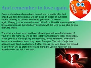 And remember to love again… 
Once our hearts are bruised and burned from a relationship that 
ended, we have two options: we can close off pieces of our heart 
so that one day no one will be able to get inside. Or we can 
again. Deeply, just as intensely as we did before. Henri Nouwen urges to 
love again because the heart only expands with the love we are able to pour 
forth. He writes: 
The more you have loved and have allowed yourself to suffer because of 
your love, the more you will be able to let your heart grow wider and deeper. 
When your love is truly giving and receiving, those whom you love will not 
leave your heart even when they depart from you. The pain of rejection, 
absence, and death can become fruitful. Yes, as you love deeply the ground 
of your heart will be broken more and more, but you will rejoice in the 
abundance of the fruit it will bear. 
 