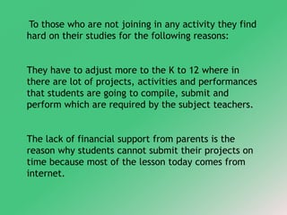 To those who are not joining in any activity they find 
hard on their studies for the following reasons: 
They have to adjust more to the K to 12 where in 
there are lot of projects, activities and performances 
that students are going to compile, submit and 
perform which are required by the subject teachers. 
The lack of financial support from parents is the 
reason why students cannot submit their projects on 
time because most of the lesson today comes from 
internet. 
 