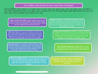 As a student what should we do to cope these challenges? 
Got a problem? Who doesn’t? It might help to know there are eight ways, and only eight ways, to solve it. 
Isn’t that reassuring? Aren’t you glad you’re reading this? Run through these eight alternatives and you can 
take care of any problem that comes your way. 
1Make a revision timetable. Spend a good amount of time 
on this. You can do it with a parent, friend or best of all, a 
brother or sister who has been in the same position. Firstly 
list your subjects that you have exams in. 
Split your day up. You can try and split your day into 
three 'units'; Morning, afternoon, evening. And you can 
even split these up further into 'early' and late' sessions. 
Always be sure to have some time off though, at least 6 
units off is recommended. See 'Tips' for an example. 
Get organized! Go out and buy a large notepad, some 
folders and plenty or writing utensils. Also, make sure 
you know what exam board you have for each subject 
so you can use the materials on their website. If you 
are unsure, make sure you ask your teacher. 
Get in to a good routine. Try and wake up at not such a 
drastically different time as you would for school. Be 
nice and fresh and eat well for breakfast. Regular 
breaks are essential and don't do more than a 1 hour 
session. 
Revision can be fun...sort of! Invite some pals over for an 
afternoon of studying. You may get distracted easier but at 
least you will have someone to talk to and you can test each 
other. Friends can also be great motivators. Also, make sure 
you keep your revision techniques fresh and interesting- use 
bullet points for one thing. 
Keep yourself motivated! As mentioned, friends can be great 
motivators. But if you're on your own, keep thinking about what 
you want to achieve at the end of this. If you ever have a 'low' 
moment where you feel that you simply can't carry on, keep 
telling yourself 'All this revision and hard work WILL pay off, I 
CAN get an A and WILL get an A if I keep revising' 
Give yourself treats and rewards. After an hours 
revision allow yourself thirty minutes on a game or 
watching television. Again, another good motivator. 
At the end of the day, 'review' everything you 
have done. Take pride in what you have done 
and look at your timetable to prepare for 
tomorrow. 
Got a problem? Who doesn’t? It might help to know there are eight ways, and only eight ways, to 
Got a problem? Who doesn’t? It might help to know there are eight ways, and only eight ways, to 
solve it. Isn’t that reassuring? Aren’t you glad you’re reading this? Run through these eight 
solve it. Isn’t that reassuring? Aren’t you glad you’re reading this? Run through these eight 
alternatives and you can take care of any problem that comes your way. 
alternatives and you can take care of any problem that comes your way. 
 