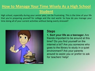 How to Manage Your Time Wisely As a High School 
Student 
High school, especially during your senior year, can be frustrating. This is the time of your life 
that you're preparing yourself for college and the real world. So how do you manage your 
time doing all of your current activities without being overly stressed? 
Steps 
1. Sort your life as a teenager. Are 
friends important to be around at this 
time? Do you find yourself on the 
internet a lot? Are you someone who 
goes to the library to study in a quiet 
environment? Are your parents 
around to assist you or prefer to ask 
for teachers' help? 
 