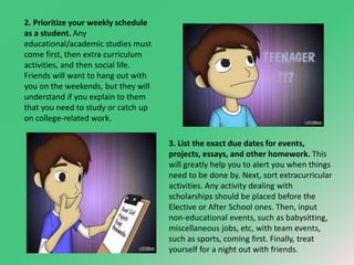 2. Prioritize your weekly schedule 
as a student. Any 
educational/academic studies must 
come first, then extra curriculum 
activities, and then social life. 
Friends will want to hang out with 
you on the weekends, but they will 
understand if you explain to them 
that you need to study or catch up 
on college-related work. 
3. List the exact due dates for events, 
projects, essays, and other homework. This 
will greatly help you to alert you when things 
need to be done by. Next, sort extracurricular 
activities. Any activity dealing with 
scholarships should be placed before the 
Elective or After School ones. Then, input 
non-educational events, such as babysitting, 
miscellaneous jobs, etc, with team events, 
such as sports, coming first. Finally, treat 
yourself for a night out with friends. 
 
