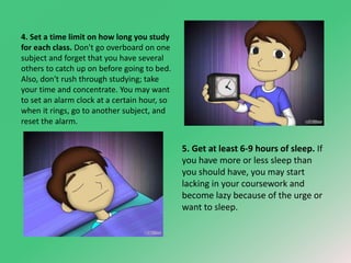 4. Set a time limit on how long you study 
for each class. Don't go overboard on one 
subject and forget that you have several 
others to catch up on before going to bed. 
Also, don't rush through studying; take 
your time and concentrate. You may want 
to set an alarm clock at a certain hour, so 
when it rings, go to another subject, and 
reset the alarm. 
5. Get at least 6-9 hours of sleep. If 
you have more or less sleep than 
you should have, you may start 
lacking in your coursework and 
become lazy because of the urge or 
want to sleep. 
 