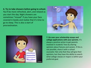 6. Try to take showers before going to school. 
You'll be more refreshed, alert, and relaxed as 
you start the day. Night showers are 
sometimes "missed" if you have your face 
covered in books and realize that it's time to 
go to sleep. This is also a start of 
procrastination. 
7. Go over your scholarship essays and 
college applications with your parents. It's 
always a positive action to get parents 
involved in students' lives by sharing 
opinions about futures and careers. If this is 
not possible, share it with a school 
counselor. Not only that they will give their 
opinions, but they have the ability to search 
what college classes or majors is within your 
preferred goal. 
 