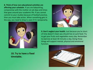 8. Think of how non-educational activities are 
affecting your schedule. If you are babysitting, 
compromise with the mother on set days and times 
that goes around your academic life. If you cannot 
commit to your studies because of football practice, 
then you must take action. When something gets in 
the way, you need to drop it, even if it's temporarily. 
9. Don't neglect your health. Just because you're short 
of time doesn't mean you should live on junk food. Try 
to get your fruits and vegetables every day. Remember 
to exercise at least 30 minutes a day. Doing these 
things will support mental, physical and emotional 
function. 
10. Try to have a fixed 
timetable. 
 