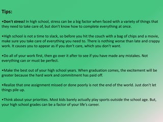 Tips: 
•Don't stress! In high school, stress can be a big factor when faced with a variety of things that 
they need to take care of, but don't know how to complete everything at once. 
•High school is not a time to slack, so before you hit the couch with a bag of chips and a movie, 
make sure you take care of everything you need to. There is nothing worse than late and crappy 
work. It causes you to appear as if you don't care, which you don't want. 
•Do all of your work first, then go over it after to see if you have made any mistakes. Not 
everything can or must be perfect. 
•Make the best out of your high school years. When graduation comes, the excitement will be 
greater because the hard work and commitment has paid off. 
•Realize that one assignment missed or done poorly is not the end of the world. Just don't let 
things pile up. 
•Think about your priorities. Most kids barely actually play sports outside the school age. But, 
your high school grades can be a factor of your life's career. 
 