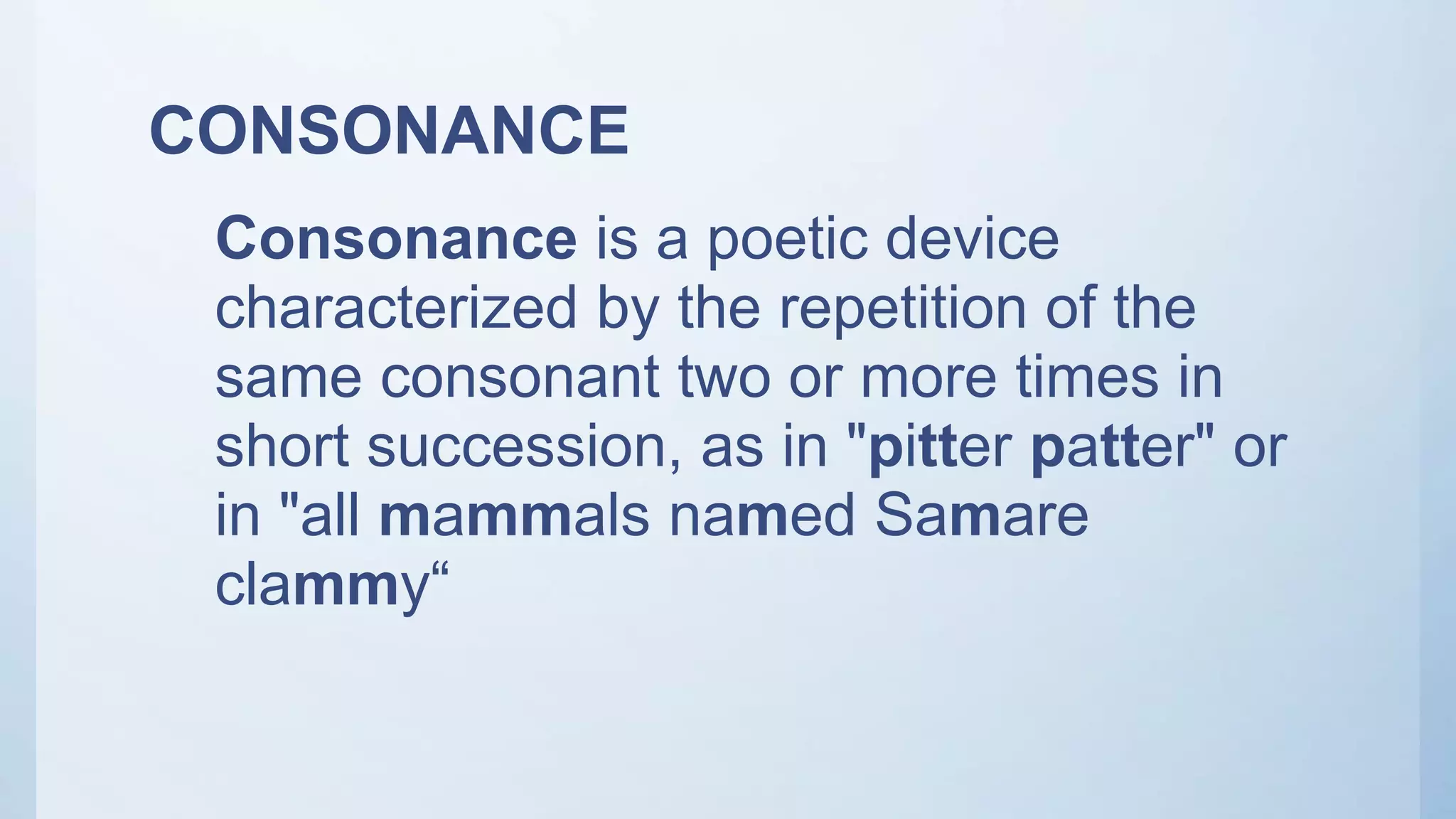 CONSONANCE
Consonance is a poetic device
characterized by the repetition of the
same consonant two or more times in
short succession, as in "pitter patter" or
in "all mammals named Samare
clammy“